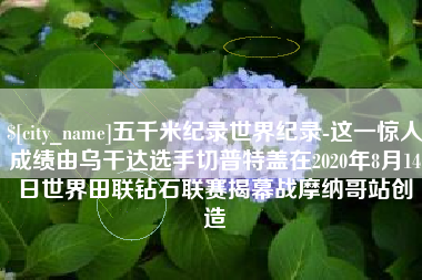 武安五千米纪录世界纪录-这一惊人成绩由乌干达选手切普特盖在2020年8月14日世界田联钻石联赛揭幕战摩纳哥站创造