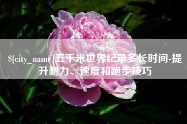 武安五千米世界纪录多长时间-提升耐力、速度和跑步技巧