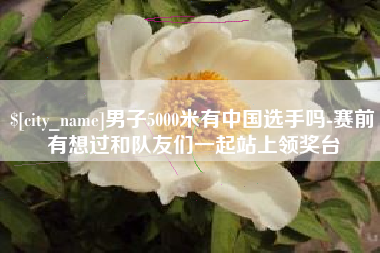 武安男子5000米有中国选手吗-赛前有想过和队友们一起站上领奖台