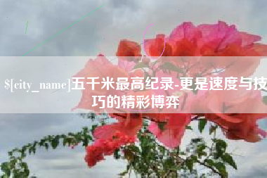 武安五千米最高纪录-更是速度与技巧的精彩博弈