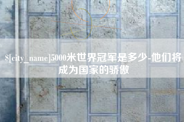 武安5000米世界冠军是多少-他们将成为国家的骄傲