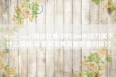 武安滑冰比赛中的5000米接力属于什么项目-常常引发体育爱好者的探讨