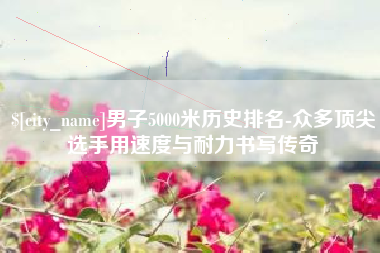 武安男子5000米历史排名-众多顶尖选手用速度与耐力书写传奇