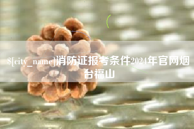 武安消防证报考条件2024年官网烟台福山